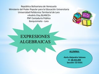 EXPRESIONES
ALGEBRAICAS
ALUMNA:
-Karla Alejandra Salones
CI: 28.555.094
Sección: CO 0101
República Bolivariana de Venezuela
Ministerio del Poder Popular para la Educación Universitaria
Universidad Politécnica Territorial de Lara
«Andrés Eloy BLANCO»
PNF Contaduría Pública
Barquisimeto - Lara
 