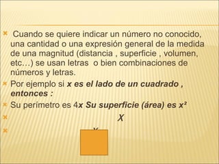 Cuando se quiere indicar un número no conocido, una cantidad o una expresión general de la medida de una magnitud (distancia , superficie , volumen, etc…) se usan letras  o bien combinaciones de números y letras.  Por ejemplo si  x es el lado de un cuadrado , entonces :  Su perímetro es 4 x Su superficie (área) es x² X X 