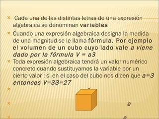 Cada una de las distintas letras de una expresión algebraica se denominan  variables  Cuando una expresión algebraica designa la medida de una magnitud se le llama  fórmula. Por ejemplo el volumen de un cubo cuyo lado vale  a viene dado por la fórmula V = a3  Toda expresión algebraica tendrá un valor numérico concreto cuando sustituyamos la variable por un cierto valor ; si en el caso del cubo nos dicen que  a=3 entonces V=33=27  a  a  a 