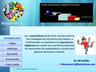 Las matemáticas desde hace muchos años se
INTRODUCCIÓN              han trabajado de una forma muy básica, a
   TAREA
                         continuación se emplearan las Expresiones
                        Algébricas las cuales son una forma abstracta
  PROCESO               de representar las matemáticas y sirven para
                                 generar teoremas y teorías.
 RECURSOS

 EVALUACIÓN
                                                                    Br: Ali Castillo
CONCLUSION                                        Email: Alisecasro0717@hotmail.com.com
           ¡Clickea sobre cada interrogante!
 