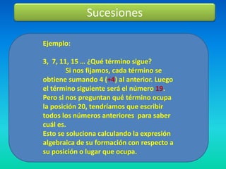 Sucesiones

Ejemplo:

3, 7, 11, 15 … ¿Qué término sigue?
        Si nos fijamos, cada término se
obtiene sumando 4 (+4) al anterior. Luego
el término siguiente será el número 19.
Pero si nos preguntan qué término ocupa
la posición 20, tendríamos que escribir
todos los números anteriores para saber
cuál es.
Esto se soluciona calculando la expresión
algebraica de su formación con respecto a
su posición o lugar que ocupa.
 