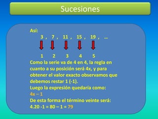 Sucesiones

Así:
       3 , 7 , 11 , 15 , 19 , …


     1     2      3    4      5
Como la serie va de 4 en 4, la regla en
cuanto a su posición será 4x, y para
obtener el valor exacto observamos que
debemos restar 1 (-1).
Luego la expresión quedaría como:
4x – 1
De esta forma el término veinte será:
4.20 -1 = 80 – 1 = 79
 