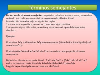 Términos semejantes
Reducción de términos semejantes: se pueden reducir al sumar o restar, sumando o
restando sus coeficientes numéricos y conservando el factor literal.
La reducción se realiza bajo las siguientes reglas:
1.- si ambos son positivos, suma y se conserva el signo positivo
2.-si poseen signos diferentes, se restan y se conserva el signo del mayor valor
absoluto.

Ejemplo:

El término 3x2y y el término 2x2y, son semejantes. ( tiene factor literal iguales) y al
sumarlo da 5x2y

El término 6ab2+4ab-4 ab2-ab2+2 ab -11a-1 se reduce cada grupo de términos
semejantes

Reducir los términos con parte literal 6 ab2 -4ab2-ab2 = (6-4+1) ab2 =1 ab2= ab2
en los termino con parte literal ab: 4ab+2ab-11ab=(4+2-11)ab=-5ab
luego la expresión algebraica se reduce a: ab2-5ab-1
 