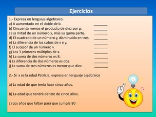 Ejercicios
1.- Expresa en lenguaje algebraico.
a) A aumentado en el doble de b.                       _______
b) Cincuenta menos el producto de diez por p.          _______
c) La mitad de un número x, más su quina parte.        _______
d) El cuadrado de un número y, disminuido en tres.     _______
e) La diferencia de los cubos de x e y.                _______
f) El sucesor de un número v.                          _______
g) Los 3 primeros múltiplos de x.                      _______
h) La suma de dos números es 8.                        _______
i) La diferencia de dos números es dos.                _______
j) La suma de tres números es menor que diez.          _______

2.- Si x es la edad Patricia, expresa en lenguaje algebraico

a) La edad de que tenía hace cinco años.

b) La edad que tendrá dentro de cinco años.

c) Los años que faltan para que cumpla 80
 