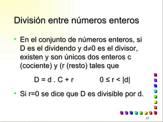División entre números enteros En el conjunto de números enteros, si D es el dividendo y d  0 es el divisor, existen y son únicos dos enteros c (cociente) y (r (resto) tales que D = d . C + r  0  ≤ r < |d| Si r=0 se dice que D es divisible por d. 