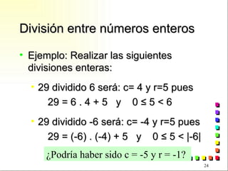 División entre números enteros Ejemplo: Realizar las siguientes divisiones enteras: 29 dividido 6 será: c= 4 y r=5 pues 29 = 6 . 4 + 5  y  0  ≤ 5 < 6 29 dividido -6 será: c= -4 y r=5 pues 29 = (-6) . (-4) + 5  y  0  ≤ 5 < |-6| ¿Podría haber sido c = -5 y r = -1? 