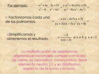 La multiplicación de expresiones algebraicas racionales cumple con la ley de cierre, es asociativa, conmutativa, tiene elemento neutro (1) y es distributiva respecto de la suma y la resta. Por ejemplo: Factorizamos cada uno de los polinomios  : Simplificamos y obtenemos el resultado  : 