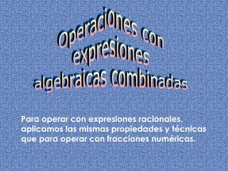 Operaciones con  expresiones  algebraicas combinadas Para operar con expresiones racionales, aplicamos las mismas propiedades y técnicas que para operar con fracciones numéricas.  