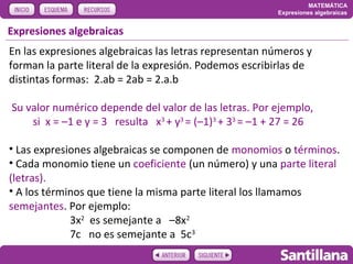 MATEMÁTICA
                                                         Expresiones algebraicas


Expresiones algebraicas
En las expresiones algebraicas las letras representan números y
forman la parte literal de la expresión. Podemos escribirlas de
distintas formas: 2.ab = 2ab = 2.a.b

Su valor numérico depende del valor de las letras. Por ejemplo,
    si x = –1 e y = 3 resulta x3 + y3 = (–1)3 + 33 = –1 + 27 = 26

• Las expresiones algebraicas se componen de monomios o términos.
• Cada monomio tiene un coeficiente (un número) y una parte literal
(letras).
• A los términos que tiene la misma parte literal los llamamos
semejantes. Por ejemplo:
             3x2 es semejante a –8x2
             7c no es semejante a 5c3
 