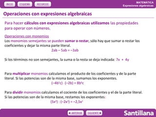 MATEMÁTICA
                                                                             Expresiones algebraicas


Operaciones con expresiones algebraicas
Para hacer cálculos con expresiones algebraicas utilizamos las propiedades
para operar con números.
Operaciones con monomios
Los monomios semejantes se pueden sumar o restar, sólo hay que sumar o restar los
coeficientes y dejar la misma parte literal.
                              2ab – 5ab = –3ab

Si los términos no son semejantes, la suma o la resta se deja indicada: 7x + 4y


Para multiplicar monomios calculamos el producto de los coeficientes y de la parte
literal. Si las potencias son de la misma base, sumamos los exponentes.
                                (–4b5c) . (–2b) = 8b6c

Para dividir monomios calculamos el cociente de los coeficientes y el de la parte literal.
Si las potencias son de la misma base, restamos los exponentes:
                              (5x4) : (–2x2) = –2,5x2
 