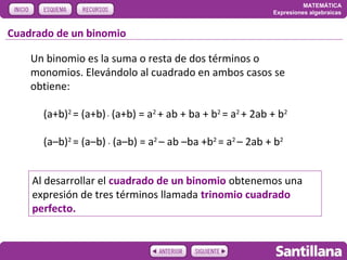 MATEMÁTICA
                                                            Expresiones algebraicas


Cuadrado de un binomio

    Un binomio es la suma o resta de dos términos o
    monomios. Elevándolo al cuadrado en ambos casos se
    obtiene:

      (a+b)2 = (a+b) . (a+b) = a2 + ab + ba + b2 = a2 + 2ab + b2

      (a–b)2 = (a–b) . (a–b) = a2 – ab –ba +b2 = a2 – 2ab + b2


    Al desarrollar el cuadrado de un binomio obtenemos una
    expresión de tres términos llamada trinomio cuadrado
    perfecto.
 