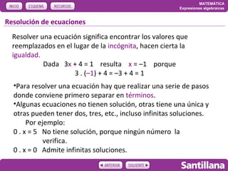 MATEMÁTICA
                                                         Expresiones algebraicas


Resolución de ecuaciones
  Resolver una ecuación significa encontrar los valores que
  reemplazados en el lugar de la incógnita, hacen cierta la
  igualdad.
            Dada 3x + 4 = 1 resulta x = –1 porque
                      3 . (–1) + 4 = –3 + 4 = 1
  •Para resolver una ecuación hay que realizar una serie de pasos
  donde conviene primero separar en términos.
  •Algunas ecuaciones no tienen solución, otras tiene una única y
  otras pueden tener dos, tres, etc., incluso infinitas soluciones.
       Por ejemplo:
  0 . x = 5 No tiene solución, porque ningún número la
             verifica.
  0 . x = 0 Admite infinitas soluciones.
 