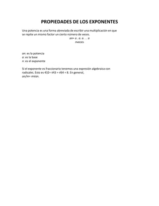 PROPIEDADES DE LOS EXPONENTES
Una potencia es una forma abreviada de escribir una multiplicación en que
se repite un mismo factor un cierto número de veces.
an= a . a. a. . . a
nveces
an: es la potencia
a: es la base
n: es el exponente
Si el exponente es fraccionario tenemos una expresión algebraica con
radicales. Esto es 432= √43 = √64 = 8. En general,
an/m= m√an.
 