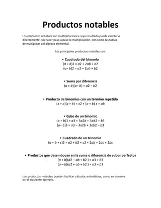 Productos notables
Los productos notables son multiplicaciones cuyo resultado puede escribirse
directamente, sin hacer paso a paso la multiplicación. Son como las tablas
de multiplicar del álgebra elemental.
Los principales productos notables son:
▪ Cuadrado del binomio
(a + b)2 = a2 + 2ab + b2
(a− b)2 = a2 – 2ab + b2
▪ Suma por diferencia
(a + b)(a− b) = a2 − b2
▪ Producto de binomios con un término repetido
(x + a)(x + b) = x2 + (a + b) x + ab
▪ Cubo de un binomio
(a + b)3 = a3 + 3a2b + 3ab2 + b3
(a− b)3 = a3 − 3a2b + 3ab2 − b3
▪ Cuadrado de un trinomio
(a + b + c)2 = a2 + b2 + c2 + 2ab + 2ac + 2bc
▪ Productos que desembocan en la suma o diferencia de cubos perfectos
(a + b)(a2 – ab + b2 ) = a3 + b3
(a – b)(a2 + ab + b2 ) = a3 – b3
Los productos notables pueden facilitar cálculos aritméticos, como se observa
en el siguiente ejemplo.
 