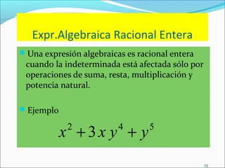 10
Expr.Algebraica Racional Entera
Una expresión algebraicas es racional entera
cuando la indeterminada está afectada sólo por
operaciones de suma, resta, multiplicación y
potencia natural.
Ejemplo
542
3 yyxx ++
 