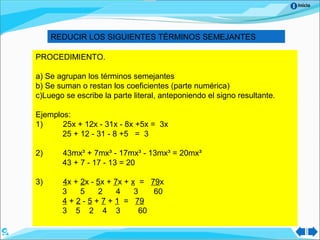 Inicio
REDUCIR LOS SIGUIENTES TÉRMINOS SEMEJANTES
PROCEDIMIENTO.
a) Se agrupan los términos semejantes
b) Se suman o restan los coeficientes (parte numérica)
c)Luego se escribe la parte literal, anteponiendo el signo resultante.
Ejemplos:
1) 25x + 12x - 31x - 8x +5x = 3x
25 + 12 - 31 - 8 +5 = 3
2) 43mx³ + 7mx³ - 17mx³ - 13mx³ = 20mx³
43 + 7 - 17 - 13 = 20
3) 4x + 2x - 5x + 7x + x = 79x
3 5 2 4 3 60
4 + 2 - 5 + 7 + 1 = 79
3 5 2 4 3 60
 