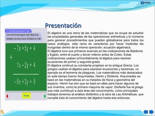 Inicio
PresentaciónPresentación
El algebra es una rama de las matematicas que se ocupa de estudiar
las propiedades generales de las operaciones aritmeticas y lo números
para generar procedimientos que puedan globalizarse para todos los
casos analogos. esta rama se caracteriza por hacer implicitas las
incognitas dentro de la misma operación; ecuación algebraica.
El álgebra tuvo sus primeros avances en las civilizaciones de Babilonia
y Egipto, entre el cuarto y tercer milenio antes de Cristo. Estas
civilizaciones usaban primordialmente el álgebra para resolver
ecuaciones de primer y segundo grado.
El álgebra continuó su constante progreso en la antigua Grecia. Los
griegos usaban el álgebra para expresar ecuaciones y teoremas, un
ejemplo es el teorema de pitagoras. Los matemáticos más destacados
en este tiempo fueron Arquímedes, Herón y Diofante. Arquímedes se
basó en las matemáticas en su tratados de física y geometría del
espacio. Herón fue otro que se basó en ellas para hacer algunos de
sus inventos, como la primera máquina de vapor. Diofante fue el griego
que más contribuyó a esta área del conocimiento, como principales
trabajos tenemos al análisis diofántico y la obra de Las Aritméticas, que
recopila todo el conocimiento del álgebra hasta ese entonces.
 