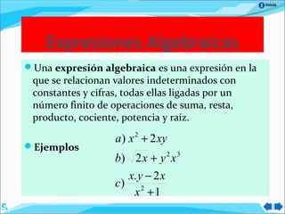 Inicio
Una expresión algebraica es una expresión en la
que se relacionan valores indeterminados con
constantes y cifras, todas ellas ligadas por un
número finito de operaciones de suma, resta,
producto, cociente, potencia y raíz.
Ejemplos
Expresiones Algebraicas
1
2.
)
2)
2)
2
32
2
+
−
+
+
x
xyx
c
xyxb
xyxa
 