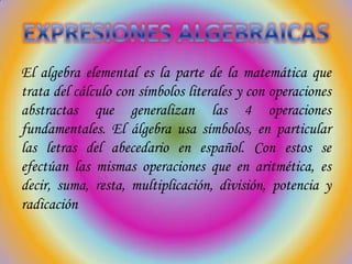 El algebra elemental es la parte de la matemática que
trata del cálculo con símbolos literales y con operaciones
abstractas que generalizan las 4 operaciones
fundamentales. El álgebra usa símbolos, en particular
las letras del abecedario en español. Con estos se
efectúan las mismas operaciones que en aritmética, es
decir, suma, resta, multiplicación, división, potencia y
radicación

 