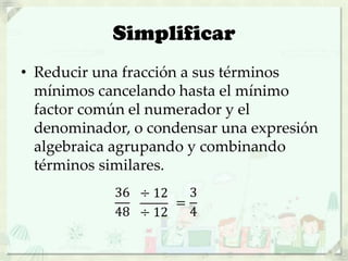 Simplificar
• Reducir una fracción a sus términos
mínimos cancelando hasta el mínimo
factor común el numerador y el
denominador, o condensar una expresión
algebraica agrupando y combinando
términos similares.
36
48
÷ 12
÷ 12
=
3
4
 