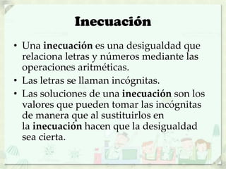 Inecuación
• Una inecuación es una desigualdad que
relaciona letras y números mediante las
operaciones aritméticas.
• Las letras se llaman incógnitas.
• Las soluciones de una inecuación son los
valores que pueden tomar las incógnitas
de manera que al sustituirlos en
la inecuación hacen que la desigualdad
sea cierta.
 