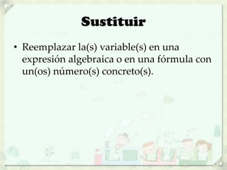 Sustituir
• Reemplazar la(s) variable(s) en una
expresión algebraica o en una fórmula con
un(os) número(s) concreto(s).
 