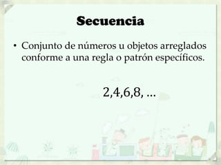 Secuencia
• Conjunto de números u objetos arreglados
conforme a una regla o patrón específicos.
2,4,6,8, …
 