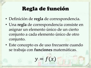 Regla de función
• Definición de regla de correspondencia.
• Una regla de correspondencia consiste en
asignar un elemento único de un cierto
conjunto a cada elemento único de otro
conjunto.
• Este concepto es de uso frecuente cuando
se trabaja con funciones matemáticas.
𝑦 = 𝑓(𝑥)
 