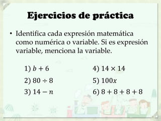 Ejercicios de práctica
• Identifica cada expresión matemática
como numérica o variable. Si es expresión
variable, menciona la variable.
1) 𝑏 + 6
2) 80 ÷ 8
3) 14 − 𝑛
4) 14 × 14
5) 100𝑥
6) 8 + 8 + 8 + 8
 