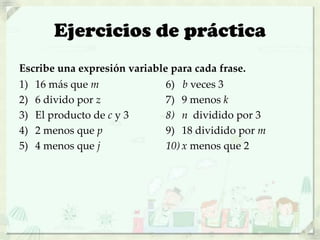 Ejercicios de práctica
Escribe una expresión variable para cada frase.
1) 16 más que m
2) 6 divido por z
3) El producto de c y 3
4) 2 menos que p
5) 4 menos que j
6) b veces 3
7) 9 menos k
8) n dividido por 3
9) 18 dividido por m
10) x menos que 2
 