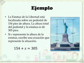 Ejemplo
• La Estatua de la Libertad está
localizada sobre un pedestal de
154 pies de altura. La altura total
del pedestal y la estatua es de
305 pies.
• Si s representa la altura de la
estatua, escribe una ecuación que
represente la situación.
154 + 𝑠 = 305
 