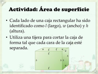 Actividad: Área de superficie
• Cada lado de una caja rectangular ha sido
identificado como l (largo), w (ancho) y h
(altura).
• Utiliza una tijera para cortar la caja de
forma tal que cada cara de la caja esté
separada.
 