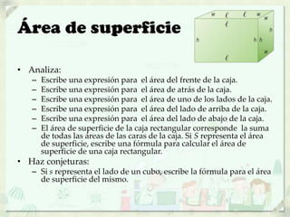 Área de superficie
• Analiza:
– Escribe una expresión para el área del frente de la caja.
– Escribe una expresión para el área de atrás de la caja.
– Escribe una expresión para el área de uno de los lados de la caja.
– Escribe una expresión para el área del lado de arriba de la caja.
– Escribe una expresión para el área del lado de abajo de la caja.
– El área de superficie de la caja rectangular corresponde la suma
de todas las áreas de las caras de la caja. Si S representa el área
de superficie, escribe una fórmula para calcular el área de
superficie de una caja rectangular.
• Haz conjeturas:
– Si s representa el lado de un cubo, escribe la fórmula para el área
de superficie del mismo.
 