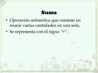 Suma
• Operación aritmética que consiste en
reunir varias cantidades en una sola.
• Se representa con el signo “+”.
 