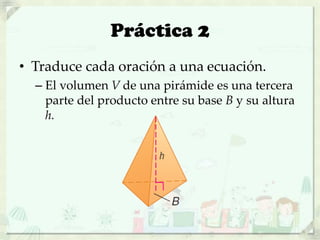 Práctica 2
• Traduce cada oración a una ecuación.
– El volumen V de una pirámide es una tercera
parte del producto entre su base B y su altura
h.
 