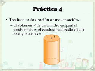 Práctica 4
• Traduce cada oración a una ecuación.
– El volumen V de un cilindro es igual al
producto de , el cuadrado del radio r de la
base y la altura h.
 
