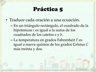 Práctica 5
• Traduce cada oración a una ecuación.
– En un triángulo rectángulo, el cuadrado de la
hipotenusa c es igual a la suma de los
cuadrados de los catetos a y b.
– La temperatura en grados Fahrenheit F es
igual a nueve quintos de los grados Celsius C
más treinta y dos.
 