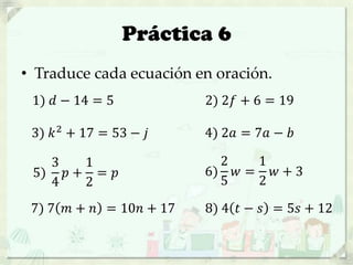 Práctica 6
• Traduce cada ecuación en oración.
1) 𝑑 − 14 = 5 2) 2𝑓 + 6 = 19
3) 𝑘2 + 17 = 53 − 𝑗 4) 2𝑎 = 7𝑎 − 𝑏
5)
3
4
𝑝 +
1
2
= 𝑝 6)
2
5
𝑤 =
1
2
𝑤 + 3
7) 7 𝑚 + 𝑛 = 10𝑛 + 17 8) 4 𝑡 − 𝑠 = 5𝑠 + 12
 