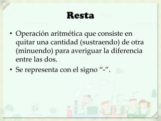 Resta
• Operación aritmética que consiste en
quitar una cantidad (sustraendo) de otra
(minuendo) para averiguar la diferencia
entre las dos.
• Se representa con el signo “-”.
 