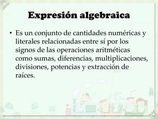 Expresión algebraica
• Es un conjunto de cantidades numéricas y
literales relacionadas entre sí por los
signos de las operaciones aritméticas
como sumas, diferencias, multiplicaciones,
divisiones, potencias y extracción de
raíces.
 