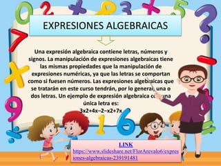 EXPRESIONES ALGEBRAICAS
Una expresión algebraica contiene letras, números y
signos. La manipulación de expresiones algebraicas tiene
las mismas propiedades que la manipulación de
expresiones numéricas, ya que las letras se comportan
como si fuesen números. Las expresiones algebraicas que
se tratarán en este curso tendrán, por lo general, una o
dos letras. Un ejemplo de expresión algebraica con una
única letra es:
3x2+4x−2−x2+7x
LINK
https://www.slideshare.net/FlorArevalo6/expres
iones-algebraicas-239191481
 