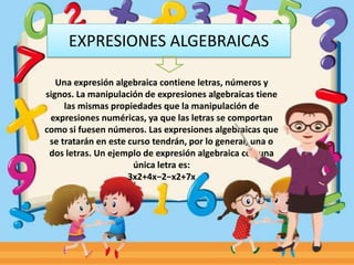EXPRESIONES ALGEBRAICAS
Una expresión algebraica contiene letras, números y
signos. La manipulación de expresiones algebraicas tiene
las mismas propiedades que la manipulación de
expresiones numéricas, ya que las letras se comportan
como si fuesen números. Las expresiones algebraicas que
se tratarán en este curso tendrán, por lo general, una o
dos letras. Un ejemplo de expresión algebraica con una
única letra es:
3x2+4x−2−x2+7x
 