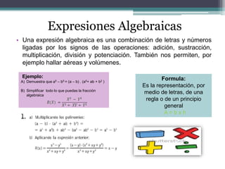 Expresiones Algebraicas
• Una expresión algebraica es una combinación de letras y números
ligadas por los signos de las operaciones: adición, sustracción,
multiplicación, división y potenciación. También nos permiten, por
ejemplo hallar aéreas y volúmenes.
Formula:
Es la representación, por
medio de letras, de una
regla o de un principio
general
A = b x h
Ejemplo:
A) Demuestra que a5 – b5 = (a – b) . (a5+ ab + b2 )
B) Simplificar todo lo que puedas la fracción
algebraica
 
