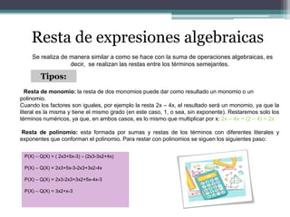 Resta de expresiones algebraicas
Se realiza de manera similar a como se hace con la suma de operaciones algebraicas, es
decir, se realizan las restas entre los términos semejantes.
Tipos:
Resta de monomio: la resta de dos monomios puede dar como resultado un monomio o un
polinomio.
Cuando los factores son iguales, por ejemplo la resta 2x – 4x, el resultado será un monomio, ya que la
literal es la misma y tiene el mismo grado (en este caso, 1, o sea, sin exponente). Restaremos solo los
términos numéricos, ya que, en ambos casos, es lo mismo que multiplicar por x: 2x – 4x = (2 – 4) = 2x
Resta de polinomio: esta formada por sumas y restas de los términos con diferentes literales y
exponentes que conforman el polinomio. Para restar con polinomios se siguen los siguientes paso:
P(X) – Q(X) = ( 2x3+5x-3) – (2x3-3x2+4x)
P(X) – Q(X) = 2x3+5x-3-2x3+3x2-4x
P(X) – Q(X) = 2x3-2x3+3x2+5x-4x-3
P(X) – Q(X) = 3x2+x-3
 