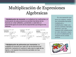 Multiplicación de Expresiones
Algebraicas
Es una operación que
tiene por objetivo, dadas
dos cantidades llamadas
multiplicado y
multiplicador, hallar una
tercera cantidad, llamada
producto, que sea
respecto del multiplicando,
en valor absoluto y signo,
lo que el multiplicador es
respecto de la unidad
positiva
• Multiplicación de monomio: se multiplican los coeficientes y a
continuación de este producto se escriben las letras de los
factores en orden alfabético, poniéndolo a cada letra un
exponente igual a la suma de los exponentes que tenga en los
factores.
• Multiplicación de polinomios por monomios: se
multiplica el monomio por cada uno de los términos del
polinomio, teniendo en cuenta en cada caso la regla de los
signos, y se separan los productos parciales con sus
propios signos.
 