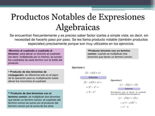 Productos Notables de Expresiones
Algebraicas
Se encuentran frecuentemente y es preciso saber factor izarlas a simple vista; es decir, sin
necesidad de hacerlo paso por paso. Se les llama producto notable (también productos
especiales) precisamente porque son muy utilizados en los ejercicios.
•Producto binomio con un termino
común: cuando se multiplican dos
binomios que tienen un termino común.
•Binomio al cuadrado o cuadrado al
binomio: para elevar un binomio al cuadrado
(es decir, multiplicado por si mismo), se suman
los cuadrados de cada termino con el doble del
producto
• Producto de dos binomios con el
termino común: se multiplican dos binomios
que tienen un termino común, el cuadrado del
termino común se suma con el producto del
termino común por la suma de los otros
• Producto de dos binomios de
conjugación: se diferencia solo en el signo
de la operación para su multiplicación basta
elevar los monomios al cuadrado
 