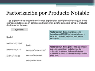 Factorización por Producto Notable
Es el proceso de encontrar dos o mas expresiones cuyo producto sea igual a una
expresión dada; es decir, consiste en transformar a dicho polinomio como el producto
de dos o mas factores.
Factor común de un monomio: esta
formado por el M.C.D de los coeficientes y
variables comunes elevadas a su menor
exponente.
Factor común de un polinomio: es el factor
que esta presente en cada termino del
polinomio, en el caso de los coeficientes
numéricos el factor común es el mayor divisor
entre ellos.
Ejercicios:
 