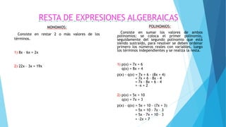 RESTA DE EXPRESIONES ALGEBRAICAS
MONOMIOS:
Consiste en restar 2 o más valores de los
términos.
1) 8x – 6x = 2x
2) 22x – 3x = 19x
POLINOMIOS:
Consiste en sumar los valores de ambos
polinomios; se coloca el primer polinomio,
seguidamente del segundo polinomio que está
siendo sustraído, para resolver se deben ordenar
primero los números reales con variables, luego
los términos independientes y se realiza la resta.
1) p(x) = 7x + 6
q(x) = 8x + 4
p(x) - q(x) = 7x + 6 – (8x + 4)
= 7x + 6 – 8x - 4
= 7x – 8x + 6 – 4
= -x + 2
2) p(x) = 5x + 10
q(x) = 7x + 3
p(x) – q(x) = 5x + 10 – (7x + 3)
= 5x + 10 – 7x – 3
= 5x – 7x + 10 – 3
= -2x + 7
 