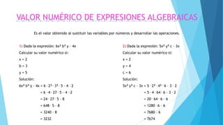 VALOR NUMÉRICO DE EXPRESIONES ALGEBRAICAS
Es el valor obtenido al sustituir las variables por números y desarrollar las operaciones.
2) Dada la expresión: 5x2 y3 c – 3x
Calcular su valor numérico si:
x = 2
y = 4
c = 6
Solución:
5x2 y3 c – 3x = 5 . 22 . 43 . 6 – 3 . 2
= 5 . 4 . 64 . 6 – 3 . 2
= 20 . 64 . 6 – 6
= 1280 . 6 – 6
= 7680 – 6
= 7674
1) Dada la expresión: 6x2 b3 y – 4x
Calcular su valor numérico si:
x = 2
b = 3
y = 5
Solución:
6x2 b3 y – 4x = 6 . 22 . 33 . 5 – 4 . 2
= 6 . 4 . 27 . 5 – 4 . 2
= 24 . 27 . 5 – 8
= 648 . 5 – 8
= 3240 – 8
= 3232
 