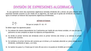 DIVISIÓN DE EXPRESIONES ALGEBRAICAS
Es una operación entre dos expresiones algebraicas llamadas dividendo (D) y divisor (d) para obtener otra
expresión llamado cociente (c) por medio de un algoritmo, de modo que el grado del dividendo sea mayor o
igual a 0 siempre se hallaran dos expresiones algebraicas dividiéndose.
MÉTODO ESTÁNDAR:
D | d .
R c Tal que se cumpla: D = dc + R
Se deben seguir los siguientes pasos:
1) Se ordenan de manera descendiente los 2 polinomios por medio de una misma variable, en caso de que el
polinomio no este completo se dejan los espacios correspondientes.
2) Se divide el primer término del dividendo entre el primer término del divisor y se obtiene el primer
término del cociente.
3) Se multiplica el primer término del cociente por el divisor y el resultado obtenido se coloca debajo de él
dividendo, cambiando el signo, y se resta.
4) Se repiten los pasos 2 y 3 hasta que el resto (R) sea cero o no pueda ser dividido por el divisor.
 